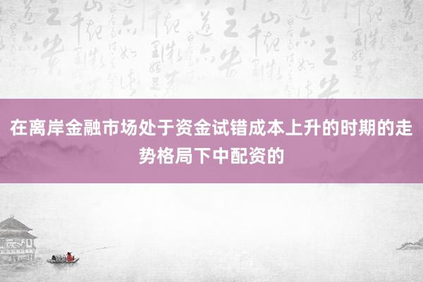 在离岸金融市场处于资金试错成本上升的时期的走势格局下中配资的