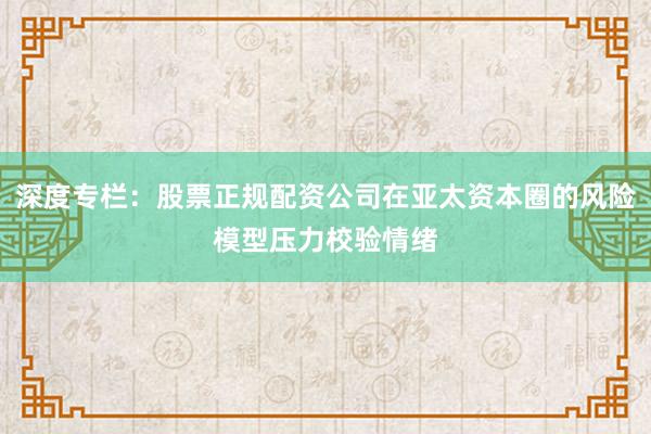 深度专栏：股票正规配资公司在亚太资本圈的风险模型压力校验情绪