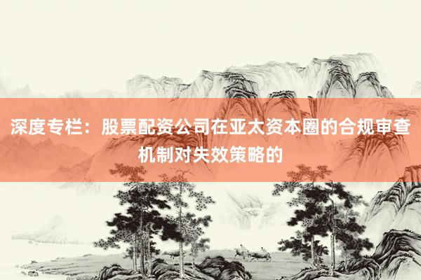 深度专栏：股票配资公司在亚太资本圈的合规审查机制对失效策略的