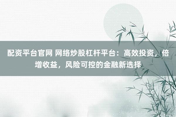 配资平台官网 网络炒股杠杆平台：高效投资，倍增收益，风险可控的金融新选择