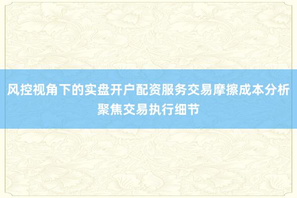 风控视角下的实盘开户配资服务交易摩擦成本分析聚焦交易执行细节