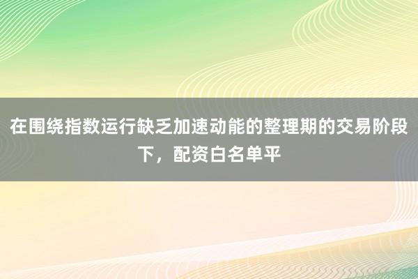 在围绕指数运行缺乏加速动能的整理期的交易阶段下，配资白名单平