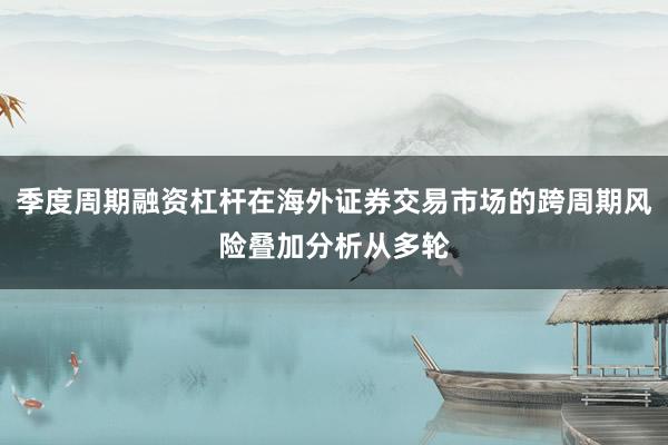 季度周期融资杠杆在海外证券交易市场的跨周期风险叠加分析从多轮