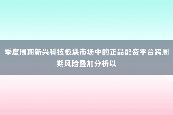 季度周期新兴科技板块市场中的正品配资平台跨周期风险叠加分析以