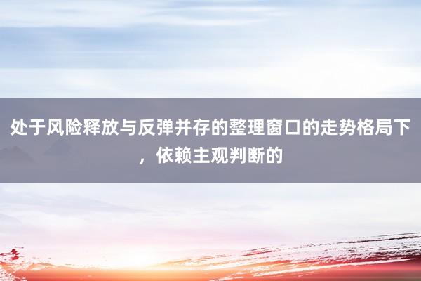 处于风险释放与反弹并存的整理窗口的走势格局下,依赖主观判断的