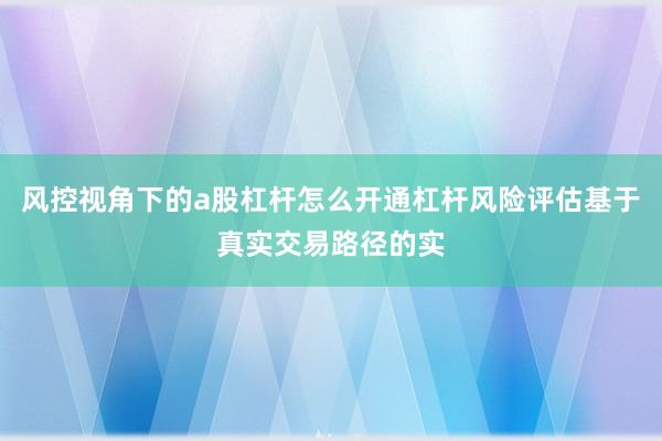 风控视角下的a股杠杆怎么开通杠杆风险评估基于真实交易路径的实
