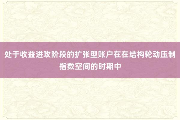 处于收益进攻阶段的扩张型账户在在结构轮动压制指数空间的时期中