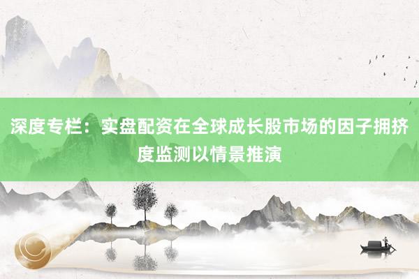 深度专栏：实盘配资在全球成长股市场的因子拥挤度监测以情景推演