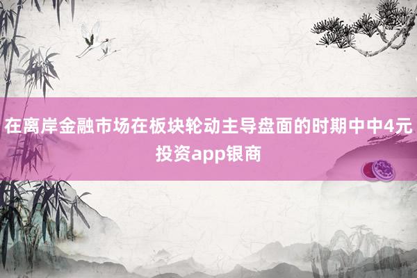 在离岸金融市场在板块轮动主导盘面的时期中中4元投资app银商