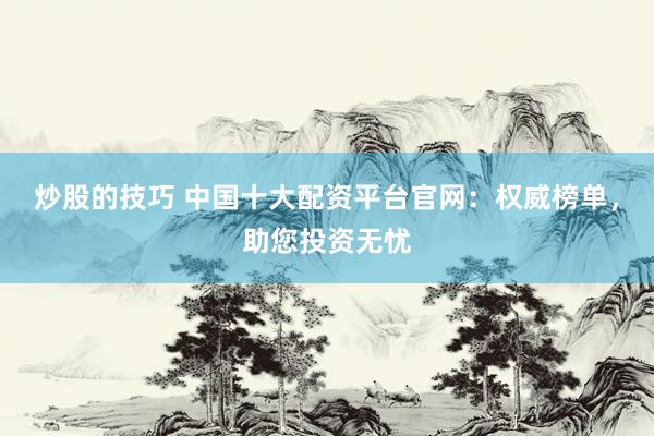 炒股的技巧 中国十大配资平台官网：权威榜单，助您投资无忧