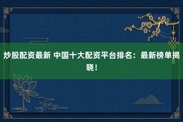 炒股配资最新 中国十大配资平台排名：最新榜单揭晓！