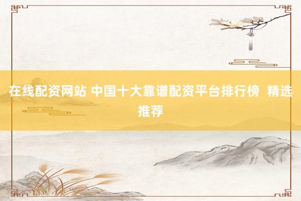 在线配资网站 中国十大靠谱配资平台排行榜  精选推荐