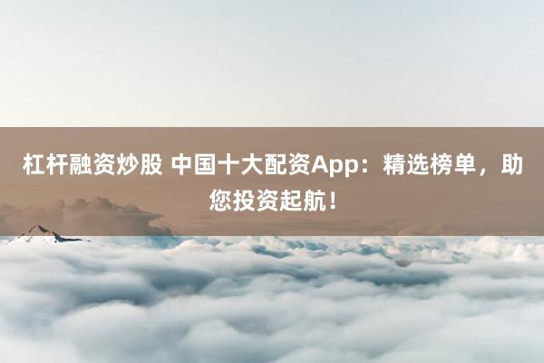 杠杆融资炒股 中国十大配资App：精选榜单，助您投资起航！