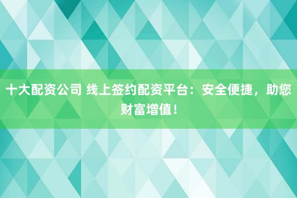 十大配资公司 线上签约配资平台：安全便捷，助您财富增值！