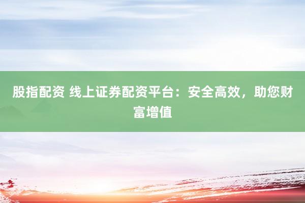 股指配资 线上证券配资平台：安全高效，助您财富增值