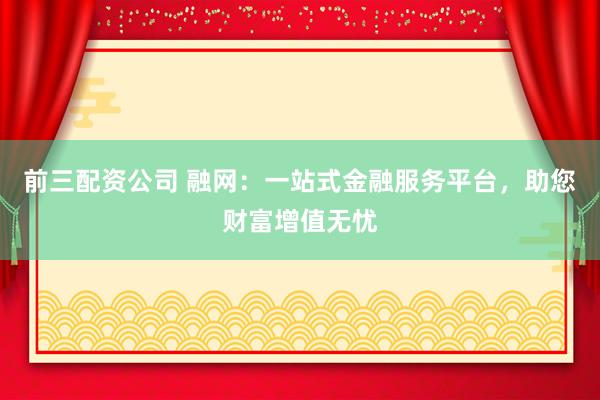 前三配资公司 融网：一站式金融服务平台，助您财富增值无忧