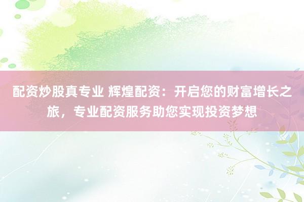 配资炒股真专业 辉煌配资：开启您的财富增长之旅，专业配资服务助您实现投资梦想