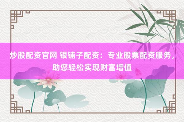 炒股配资官网 银铺子配资：专业股票配资服务，助您轻松实现财富增值