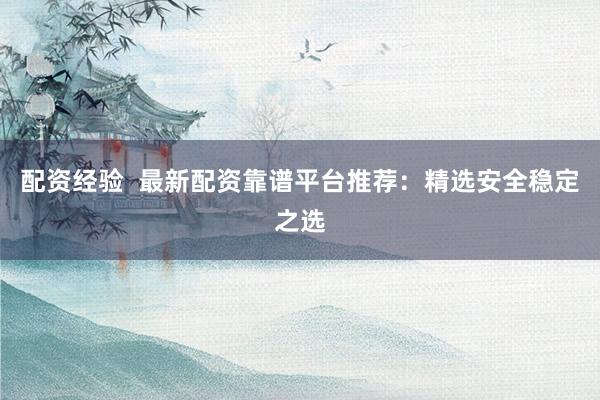 配资经验  最新配资靠谱平台推荐：精选安全稳定之选