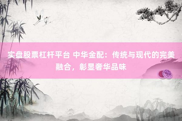 实盘股票杠杆平台 中华金配：传统与现代的完美融合，彰显奢华品味