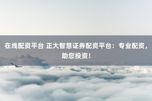 在线配资平台 正大智慧证券配资平台：专业配资，助您投资！