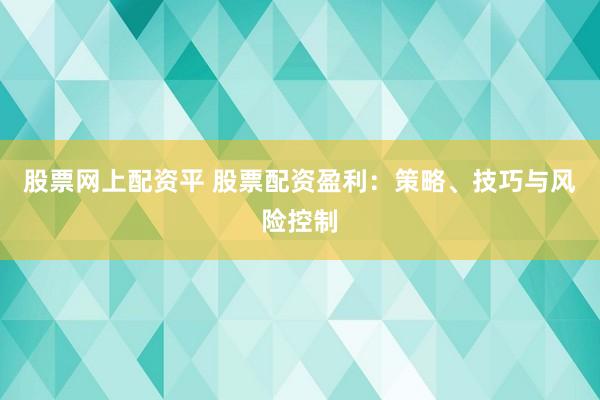股票网上配资平 股票配资盈利：策略、技巧与风险控制