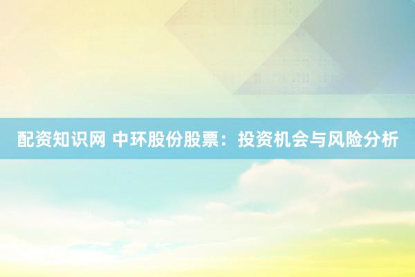 配资知识网 中环股份股票：投资机会与风险分析