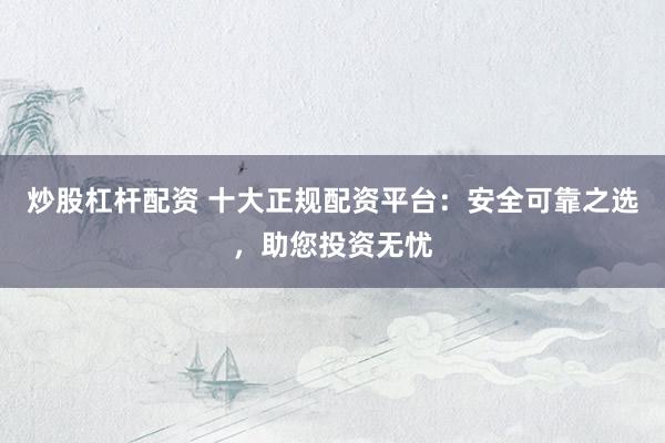炒股杠杆配资 十大正规配资平台：安全可靠之选，助您投资无忧