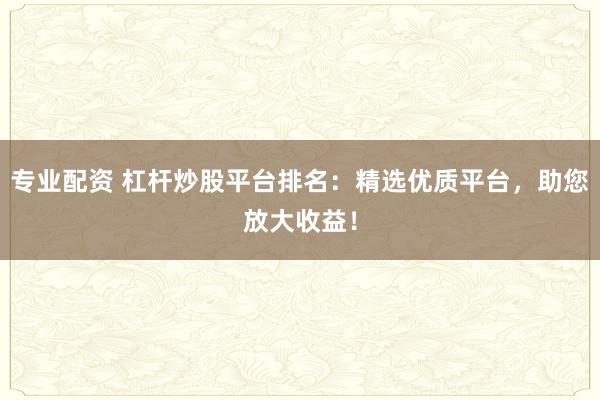 专业配资 杠杆炒股平台排名：精选优质平台，助您放大收益！