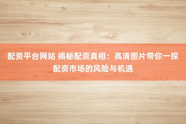 配资平台网站 揭秘配资真相：高清图片带你一探配资市场的风险与机遇