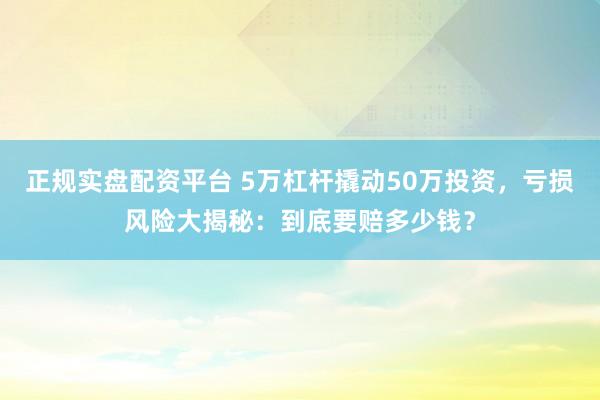 正规实盘配资平台 5万杠杆撬动50万投资，亏损风险大揭秘：到底要赔多少钱？