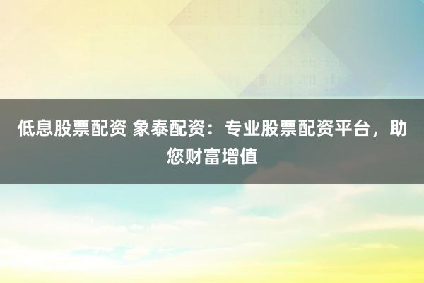 低息股票配资 象泰配资：专业股票配资平台，助您财富增值