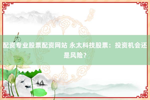 配资专业股票配资网站 永太科技股票：投资机会还是风险？