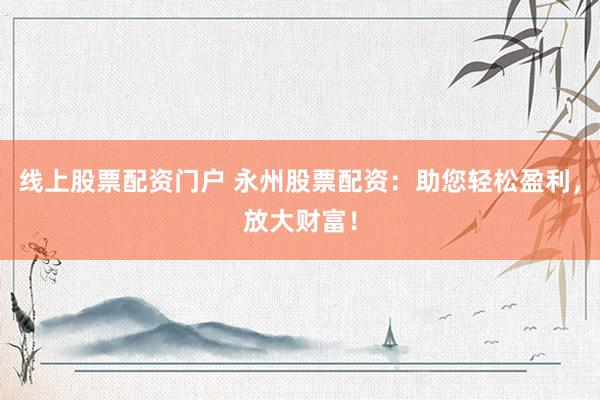 线上股票配资门户 永州股票配资：助您轻松盈利，放大财富！