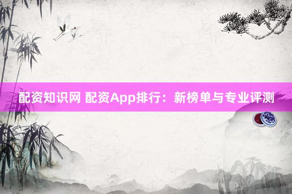 配资知识网 配资App排行：新榜单与专业评测