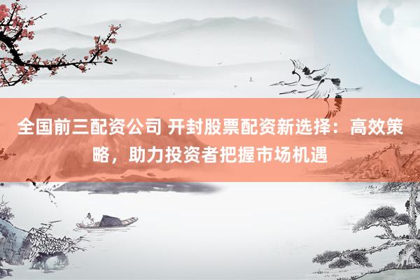 全国前三配资公司 开封股票配资新选择：高效策略，助力投资者把握市场机遇