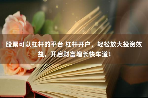 股票可以杠杆的平台 杠杆开户，轻松放大投资效益，开启财富增长快车道！