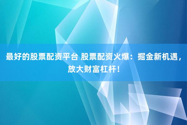 最好的股票配资平台 股票配资火爆：掘金新机遇，放大财富杠杆！