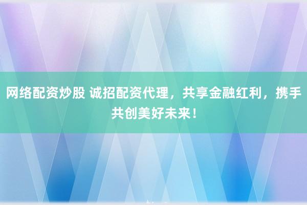 网络配资炒股 诚招配资代理，共享金融红利，携手共创美好未来！