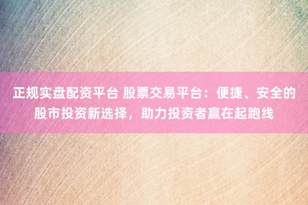 正规实盘配资平台 股票交易平台：便捷、安全的股市投资新选择，助力投资者赢在起跑线