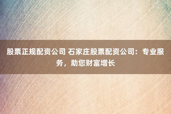 股票正规配资公司 石家庄股票配资公司：专业服务，助您财富增长