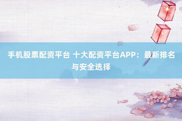 手机股票配资平台 十大配资平台APP：最新排名与安全选择