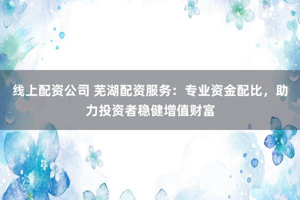 线上配资公司 芜湖配资服务：专业资金配比，助力投资者稳健增值财富