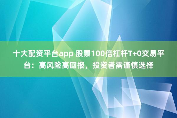 十大配资平台app 股票100倍杠杆T+0交易平台：高风险高回报，投资者需谨慎选择