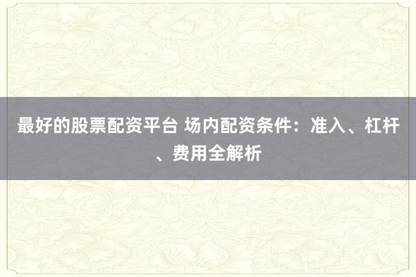 最好的股票配资平台 场内配资条件：准入、杠杆、费用全解析