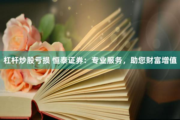 杠杆炒股亏损 恒泰证券：专业服务，助您财富增值