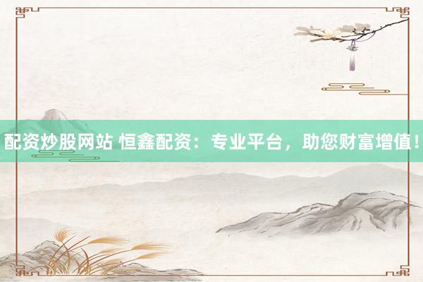 配资炒股网站 恒鑫配资：专业平台，助您财富增值！