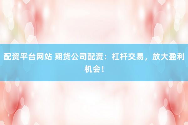 配资平台网站 期货公司配资：杠杆交易，放大盈利机会！