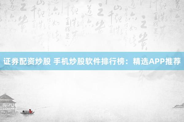 证券配资炒股 手机炒股软件排行榜：精选APP推荐