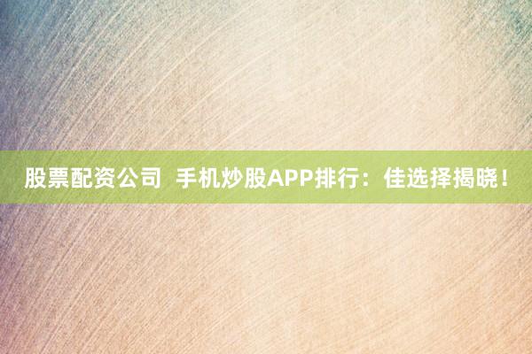 股票配资公司  手机炒股APP排行：佳选择揭晓！